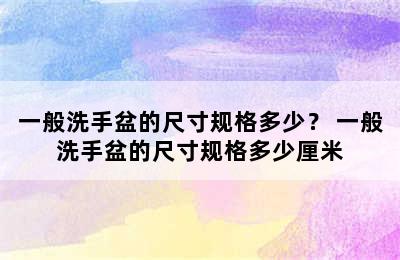 一般洗手盆的尺寸规格多少？ 一般洗手盆的尺寸规格多少厘米